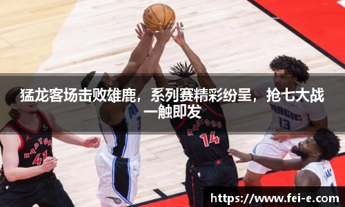 猛龙客场击败雄鹿，系列赛精彩纷呈，抢七大战一触即发