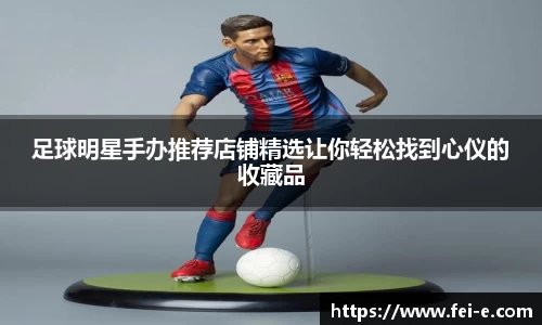足球明星手办推荐店铺精选让你轻松找到心仪的收藏品