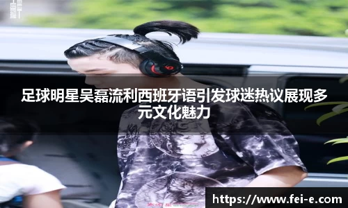 足球明星吴磊流利西班牙语引发球迷热议展现多元文化魅力